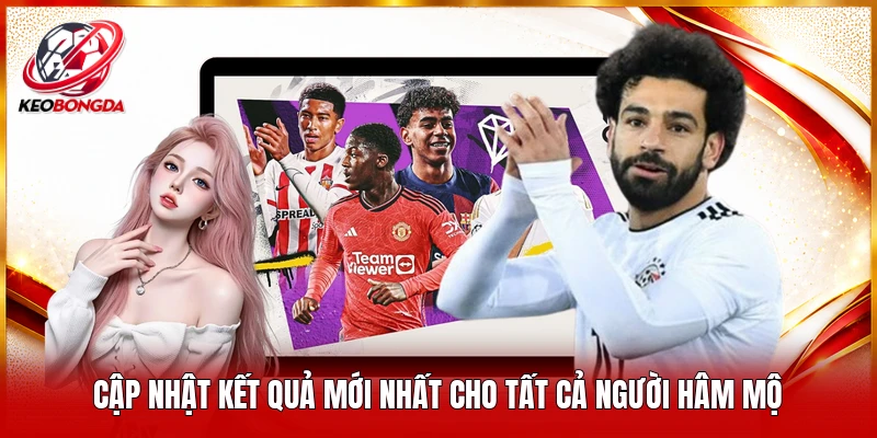 Cập nhật kết quả mới nhất cho tất cả người hâm mộ